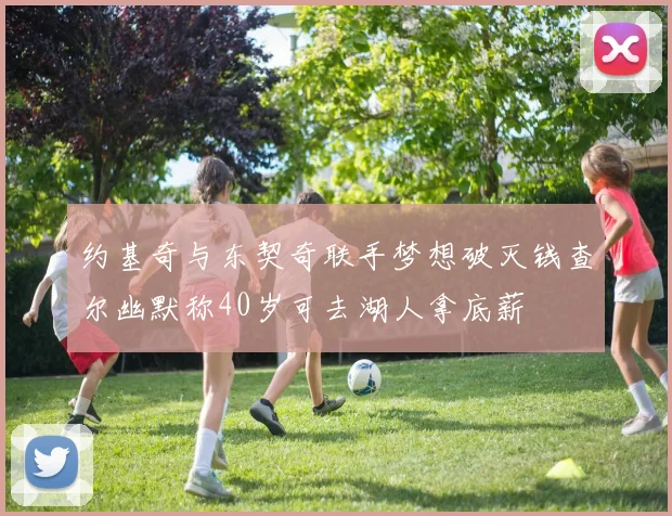 约基奇与东契奇联手梦想破灭钱查尔幽默称40岁可去湖人拿底薪