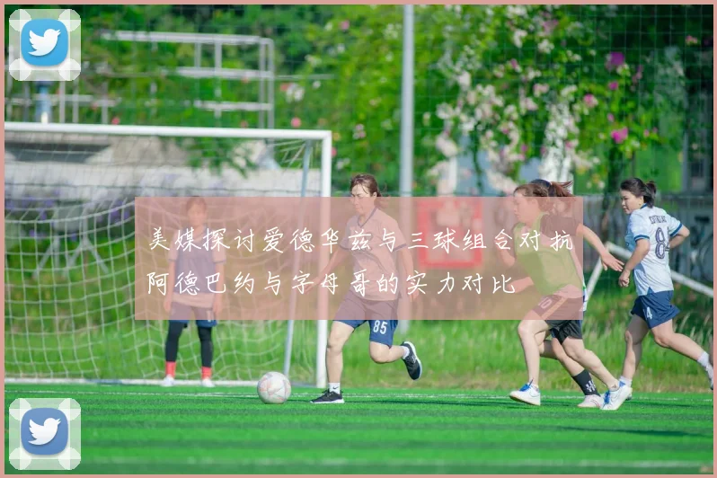 美媒探讨爱德华兹与三球组合对抗阿德巴约与字母哥的实力对比