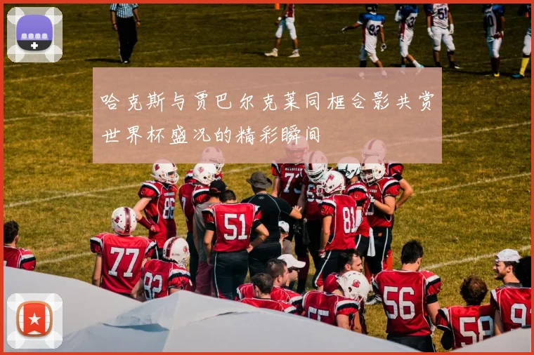 哈克斯与贾巴尔克莱同框合影共赏世界杯盛况的精彩瞬间
