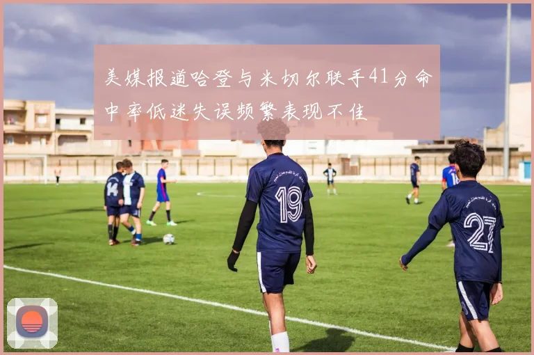 美媒报道哈登与米切尔联手41分命中率低迷失误频繁表现不佳