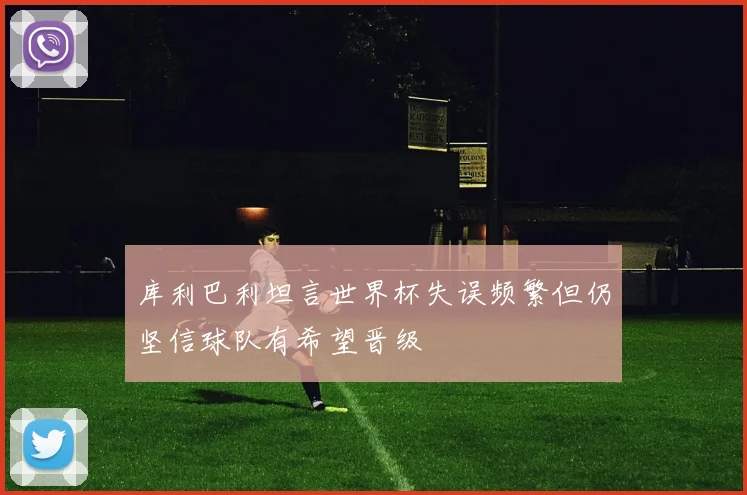 库利巴利坦言世界杯失误频繁但仍坚信球队有希望晋级