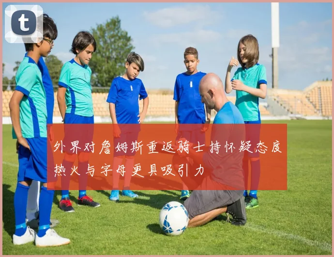 外界对詹姆斯重返骑士持怀疑态度热火与字母更具吸引力