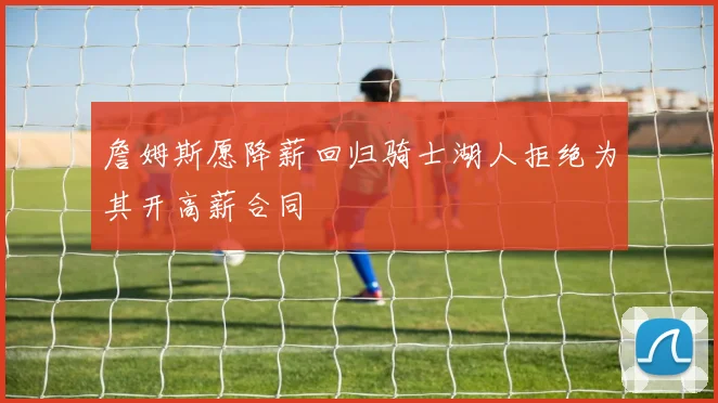 詹姆斯愿降薪回归骑士湖人拒绝为其开高薪合同