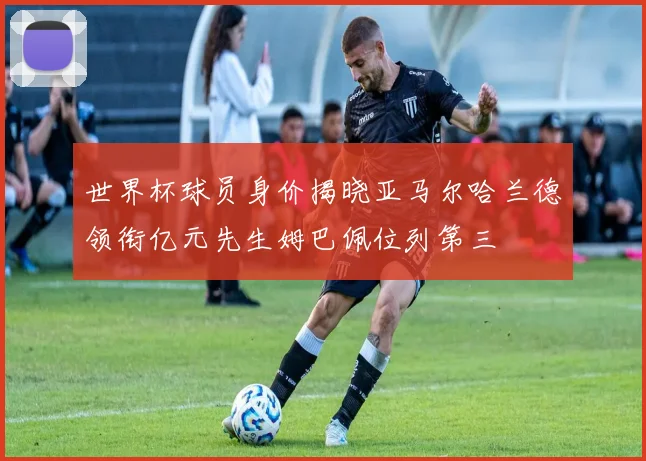 世界杯球员身价揭晓亚马尔哈兰德领衔亿元先生姆巴佩位列第三