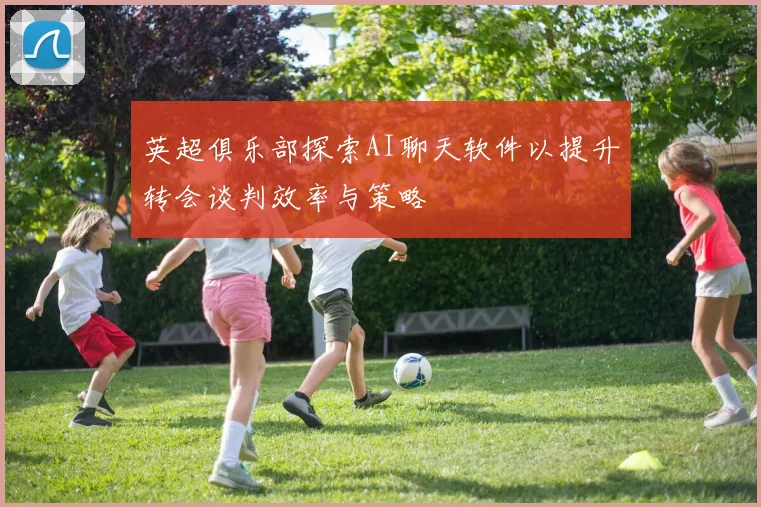 英超俱乐部探索AI聊天软件以提升转会谈判效率与策略