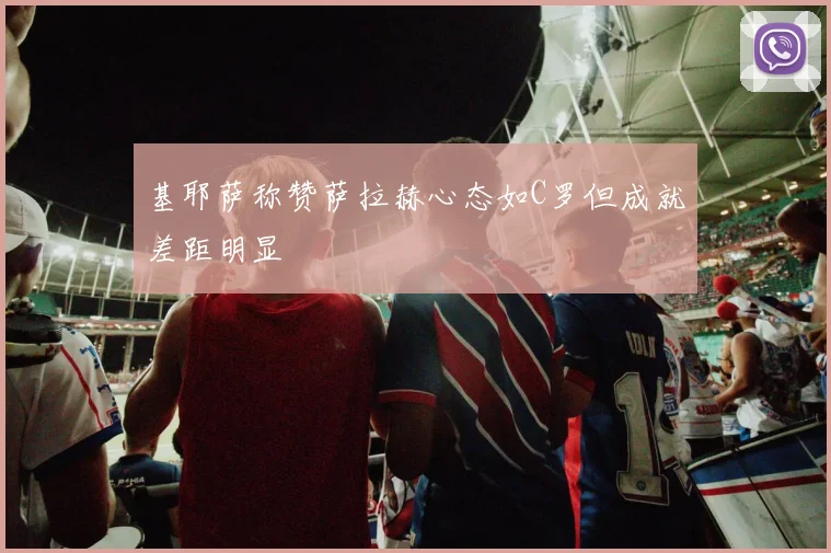 基耶萨称赞萨拉赫心态如C罗但成就差距明显