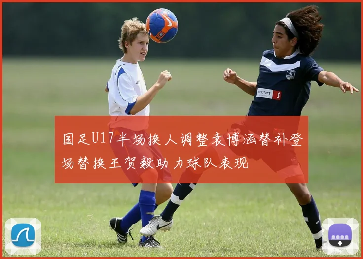 国足U17半场换人调整袁博涵替补登场替换王贺毅助力球队表现