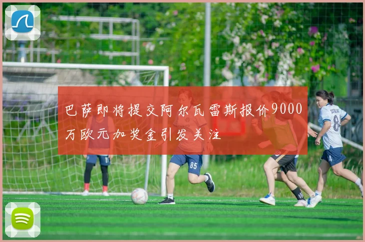 巴萨即将提交阿尔瓦雷斯报价9000万欧元加奖金引发关注