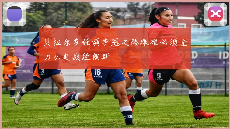 贝拉尔多强调夺冠之路艰难必须全力以赴战胜朗斯