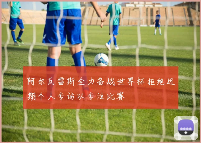 阿尔瓦雷斯全力备战世界杯拒绝近期个人专访以专注比赛