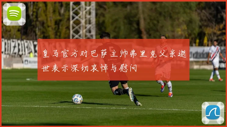 皇马官方对巴萨主帅弗里克父亲逝世表示深切哀悼与慰问