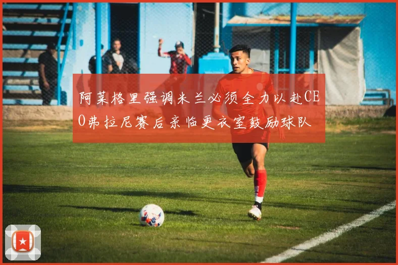 阿莱格里强调米兰必须全力以赴CEO弗拉尼赛后亲临更衣室鼓励球队