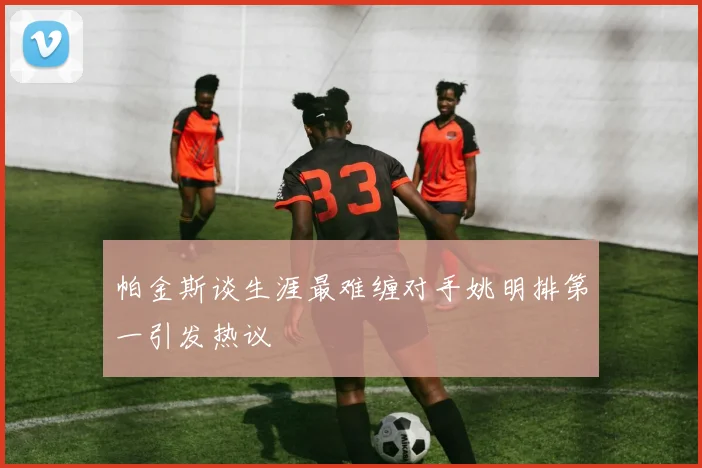 帕金斯谈生涯最难缠对手姚明排第一引发热议