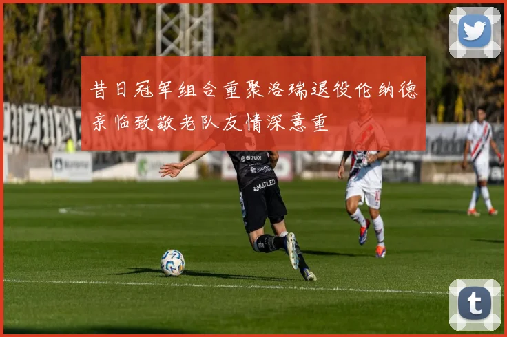 昔日冠军组合重聚洛瑞退役伦纳德亲临致敬老队友情深意重