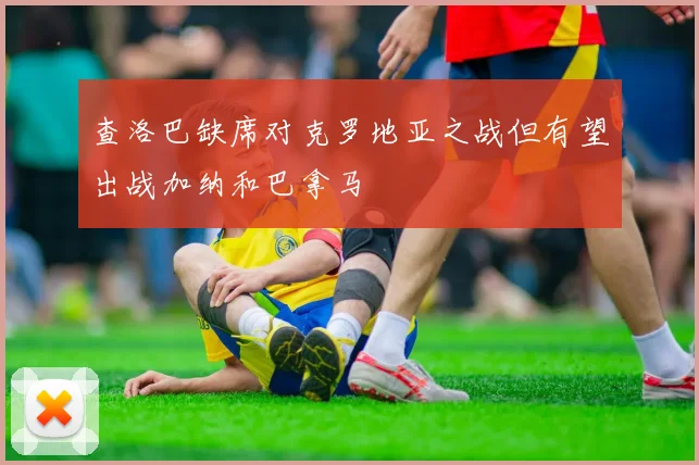 查洛巴缺席对克罗地亚之战但有望出战加纳和巴拿马