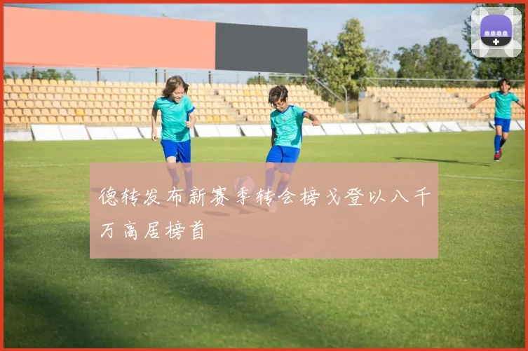 德转发布新赛季转会榜戈登以八千万高居榜首