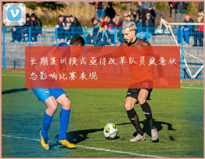 长期集训模式亟待改革队员疲惫状态影响比赛表现