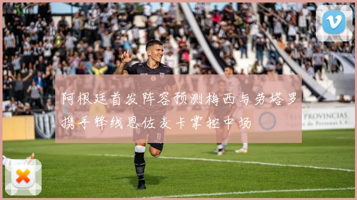 阿根廷首发阵容预测梅西与劳塔罗携手锋线恩佐麦卡掌控中场