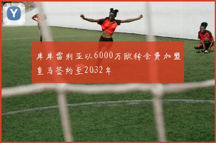 库库雷利亚以6000万欧转会费加盟皇马签约至2032年