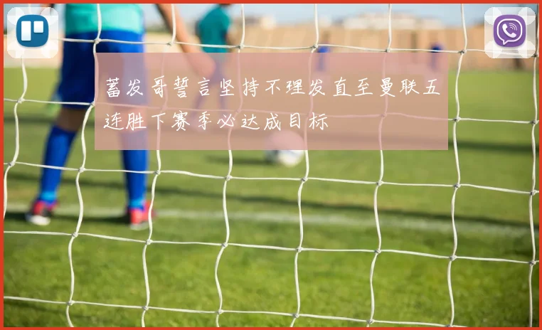 蓄发哥誓言坚持不理发直至曼联五连胜下赛季必达成目标